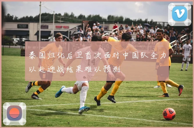 泰国归化后卫首次面对中国队全力以赴迎战结果难以预测