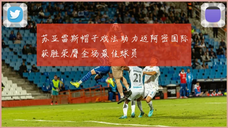 苏亚雷斯帽子戏法助力迈阿密国际获胜荣膺全场最佳球员