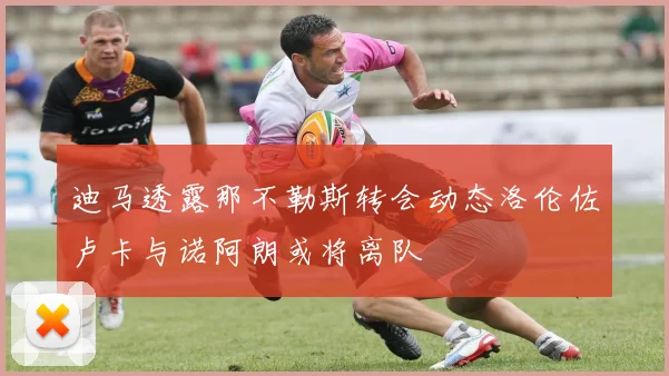迪马透露那不勒斯转会动态洛伦佐卢卡与诺阿朗或将离队