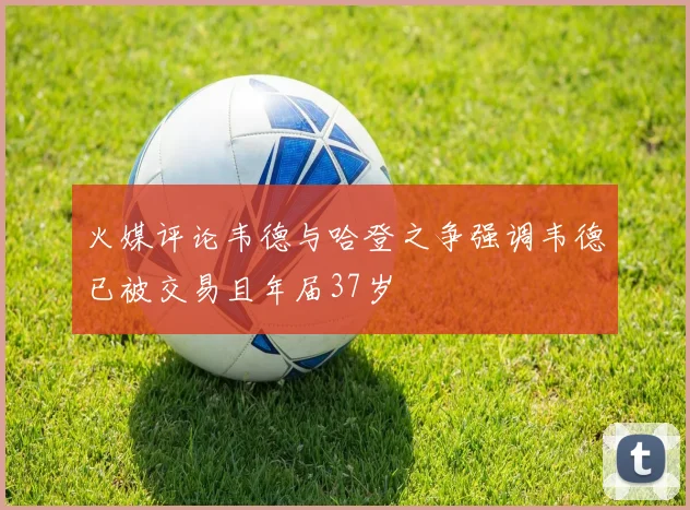 火媒评论韦德与哈登之争强调韦德已被交易且年届37岁