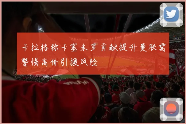 卡拉格称卡塞米罗贡献提升曼联需警惕高价引援风险
