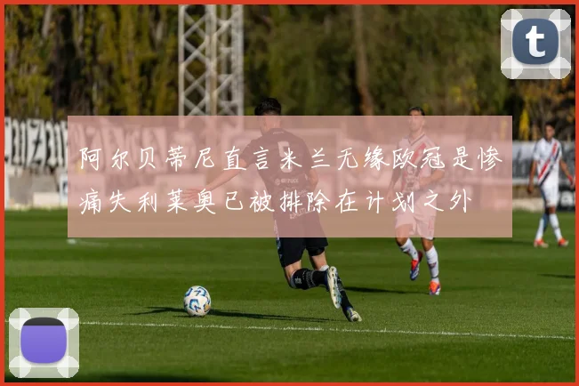 阿尔贝蒂尼直言米兰无缘欧冠是惨痛失利莱奥已被排除在计划之外