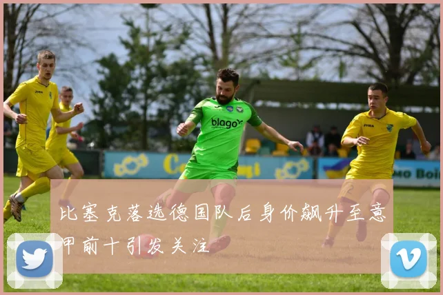 比塞克落选德国队后身价飙升至意甲前十引发关注