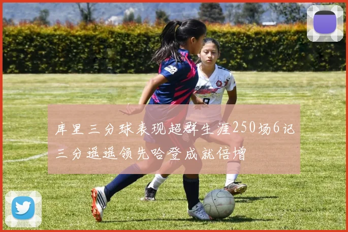 库里三分球表现超群生涯250场6记三分遥遥领先哈登成就倍增