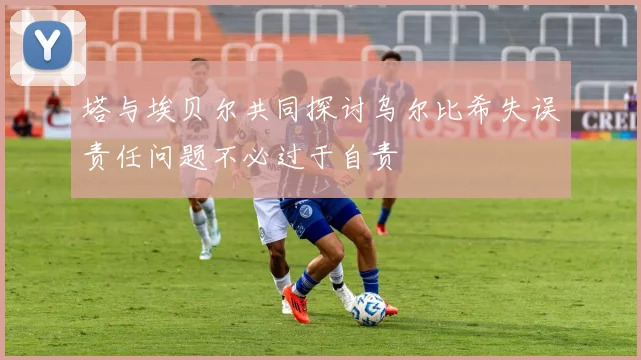 塔与埃贝尔共同探讨乌尔比希失误责任问题不必过于自责