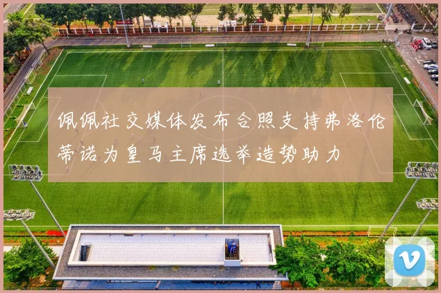 佩佩社交媒体发布合照支持弗洛伦蒂诺为皇马主席选举造势助力