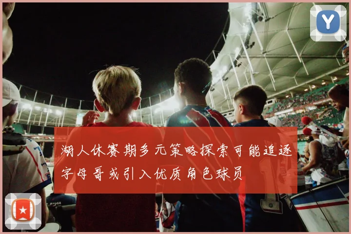 湖人休赛期多元策略探索可能追逐字母哥或引入优质角色球员