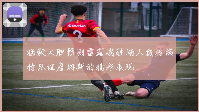 杨毅大胆预测雷霆战胜湖人戴格诺特见证詹姆斯的精彩表现