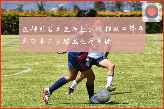 庄神直言库里与杜兰特推动中锋角色变革三分球成生存关键