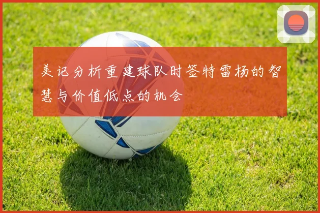 美记分析重建球队时签特雷杨的智慧与价值低点的机会