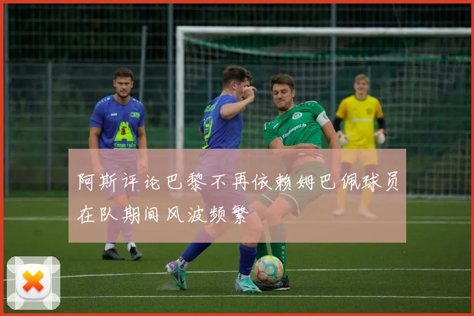 阿斯评论巴黎不再依赖姆巴佩球员在队期间风波频繁