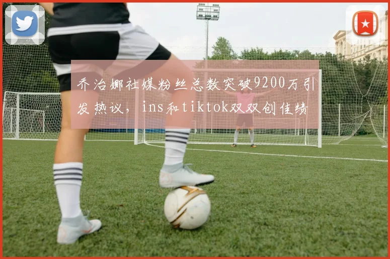 乔治娜社媒粉丝总数突破9200万引发热议，ins和tiktok双双创佳绩