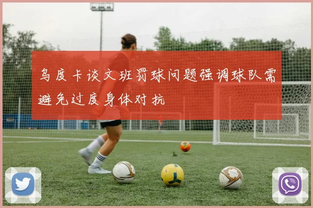 乌度卡谈文班罚球问题强调球队需避免过度身体对抗
