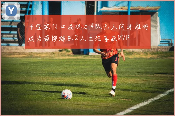 卡登家门口成观众4队无人问津谁将成为最惨球队2人主场喜获MVP