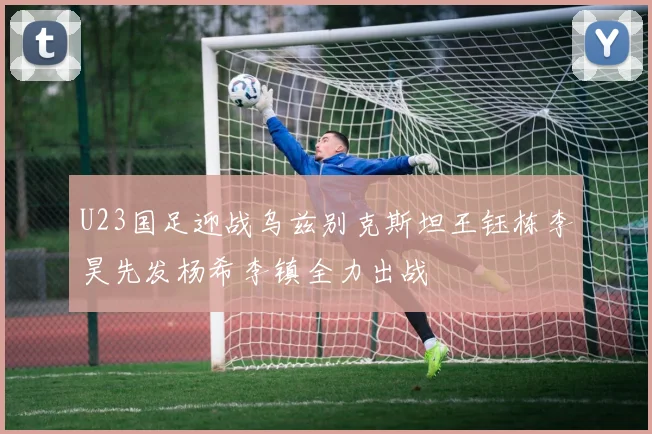 U23国足迎战乌兹别克斯坦王钰栋李昊先发杨希李镇全力出战